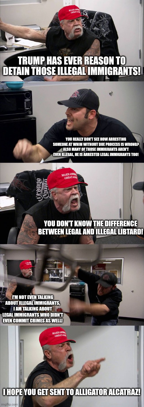 Arguing with Trump supporters about his authoritarian immigration policies in a nutshell | TRUMP HAS EVER REASON TO DETAIN THOSE ILLEGAL IMMIGRANTS! YOU REALLY DON'T SEE HOW ARRESTING SOMEONE AT WHIM WITHOUT DUE PROCESS IS WRONG? ALSO MANY OF THOSE IMMIGRANTS AREN'T EVEN ILLEGAL, HE IS ARRESTED LEGAL IMMIGRANTS TOO! YOU DON'T KNOW THE DIFFERENCE BETWEEN LEGAL AND ILLEGAL LIBTARD! I'M NOT EVEN TALKING ABOUT ILLEGAL IMMIGRANTS, I AM TALKING ABOUT LEGAL IMMIGRANTS WHO DIDN'T EVEN COMMIT CRIMES AS WELL! I HOPE YOU GET SENT TO ALLIGATOR ALCATRAZ! | image tagged in memes,american chopper argument,donald trump,immigration,conservative logic,tyranny | made w/ Imgflip meme maker
