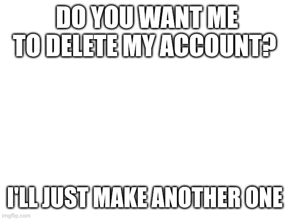 DO YOU WANT ME TO DELETE MY ACCOUNT? I'LL JUST MAKE ANOTHER ONE | made w/ Imgflip meme maker