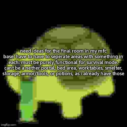 Low Quality Barfing Turtle | need ideas for the final room in my mfc base. have to have to seperate areas with something in each. must be purely functional for survival mode. cant be a nether portal, bed area, worktables, smelter, storage, armor/tools, or potions, as i already have those | image tagged in low quality barfing turtle | made w/ Imgflip meme maker