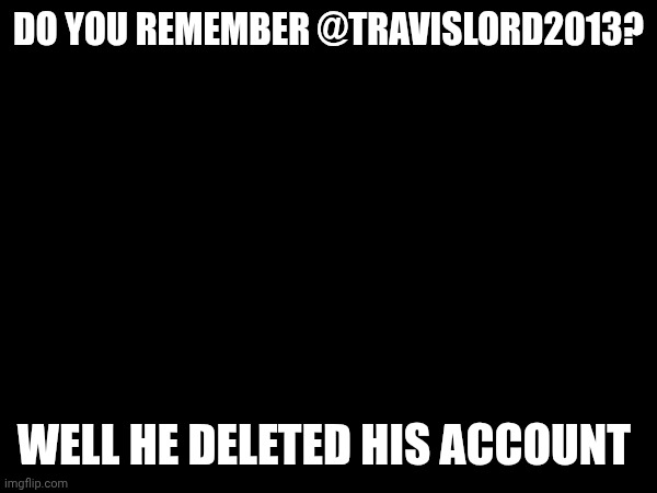 DO YOU REMEMBER @TRAVISLORD2013? WELL HE DELETED HIS ACCOUNT | made w/ Imgflip meme maker