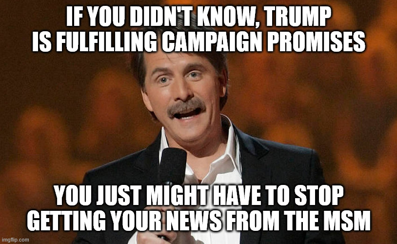 You just might be... | IF YOU DIDN'T KNOW, TRUMP IS FULFILLING CAMPAIGN PROMISES YOU JUST MIGHT HAVE TO STOP GETTING YOUR NEWS FROM THE MSM | image tagged in you just might be | made w/ Imgflip meme maker