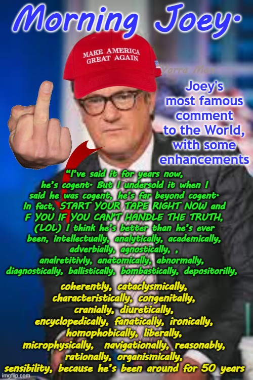 STOP THE TAPE RIGHT NOW AND F YOU, because I am about to tell you the truth. | Morning Joey. Joey's most famous comment to the World, with some enhancements; Yarra Man; “I’ve said it for years now, he’s cogent. But I undersold it when I said he was cogent, he’s far beyond cogent. In fact, START YOUR TAPE RIGHT NOW and F YOU IF YOU CAN'T HANDLE THE TRUTH, (LOL) I think he’s better than he’s ever been, intellectually, analytically, academically, adverbially, agnostically, , analretitivly, anatomically, abnormally,  diagnostically, ballistically, bombastically, depositorilly, coherently, cataclysmically, characteristically, congenitally, cranially, diuretically, encyclopedically, fanatically, ironically, homophobically, liberally, microphysically,  navigationally, reasonably, rationally, organismically, sensibility, because he’s been around for 50 years | image tagged in morning joe scarborough,rachel maddow,far left woke liberal,democrat propaganda programs,jen psaki george whoopi | made w/ Imgflip meme maker