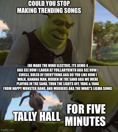 Could you not ___ for 5 MINUTES | COULD YOU STOP MAKING TRENDING SONGS; (HE MADE THE MIND ELECTRIC, ITS DEMO 4 AKA SEE HOW I LAUGH AT YOU,LABYRINTH AKA SEE HOW I CIRCLE, RULER OF EVERYTHING AKA DO YOU LIKE HOW I WALK, BANANA MAN, HIDDEN IN THE SAND AKA WE WERE PLAYING IN THE SAND, TURN THE LIGHTS OFF, YANG & YANG FROM HAPPY MONSTER BAND, AND MURDERS AKA THE WHAT’S LIGMA SONG); TALLY HALL; FOR FIVE MINUTES | image tagged in could you not ___ for 5 minutes | made w/ Imgflip meme maker