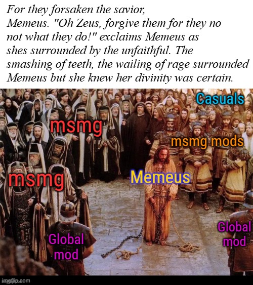 Memeus was banned and unbanned for your memes. Praise be unto Memeus! | For they forsaken the savior, Memeus. "Oh Zeus, forgive them for they no not what they do!" exclaims Memeus as shes surrounded by the unfaithful. The smashing of teeth, the wailing of rage surrounded Memeus but she knew her divinity was certain. | image tagged in memeus | made w/ Imgflip meme maker