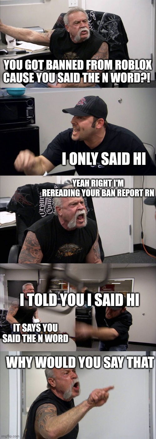 Average Roblox moderation | YOU GOT BANNED FROM ROBLOX CAUSE YOU SAID THE N WORD?! I ONLY SAID HI; YEAH RIGHT I'M REREADING YOUR BAN REPORT RN; I TOLD YOU I SAID HI; IT SAYS YOU SAID THE N WORD; WHY WOULD YOU SAY THAT | made w/ Imgflip meme maker