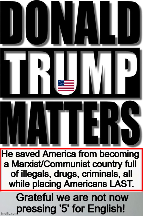 The Most Consequential Man in America | He saved America from becoming 

a Marxist/Communist country full 

of illegals, drugs, criminals, all

while placing Americans LAST. Grateful we are not now
pressing '5' for English! | image tagged in donald trump,peace through strength,patriot,america,saved by the bell,make america great again | made w/ Imgflip meme maker