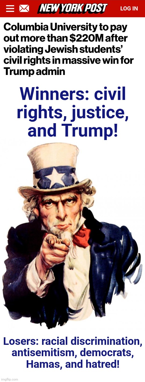 Winners and losers | Winners: civil
rights, justice,
and Trump! Losers: racial discrimination,
antisemitism, democrats,
Hamas, and hatred! | image tagged in memes,uncle sam,columbia university,antisemitism,democrats,civil rights | made w/ Imgflip meme maker