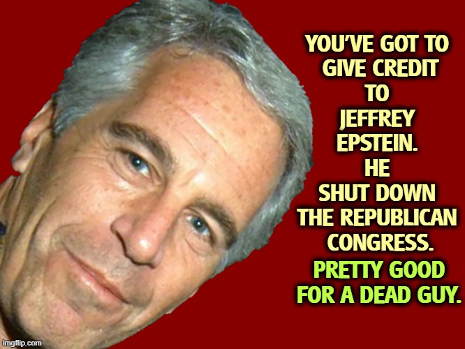 The Republican Party is shielding rich and powerful pervs. That's not what they promised. | YOU'VE GOT TO 
GIVE CREDIT
TO 
JEFFREY 
EPSTEIN. 
HE 
SHUT DOWN 
THE REPUBLICAN 
CONGRESS. PRETTY GOOD FOR A DEAD GUY. | image tagged in epstein,trump,mike johnson,republican,congress | made w/ Imgflip meme maker