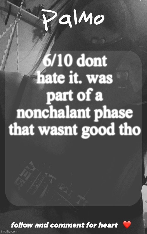 comment and follow. | 6/10 dont hate it. was part of a nonchalant phase that wasnt good tho | image tagged in comment and follow | made w/ Imgflip meme maker