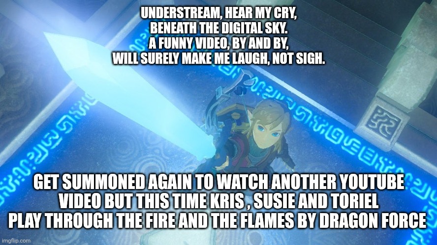 Link in comments  | UNDERSTREAM, HEAR MY CRY,
BENEATH THE DIGITAL SKY.
A FUNNY VIDEO, BY AND BY,
WILL SURELY MAKE ME LAUGH, NOT SIGH. GET SUMMONED AGAIN TO WATCH ANOTHER YOUTUBE VIDEO BUT THIS TIME KRIS , SUSIE AND TORIEL PLAY THROUGH THE FIRE AND THE FLAMES BY DRAGON FORCE | image tagged in link putting the master sword in the air | made w/ Imgflip meme maker