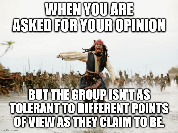 Wrong Opinion | WHEN YOU ARE ASKED FOR YOUR OPINION; BUT THE GROUP ISN'T AS TOLERANT TO DIFFERENT POINTS OF VIEW AS THEY CLAIM TO BE. | image tagged in memes,jack sparrow being chased,tolerant,perspective | made w/ Imgflip meme maker