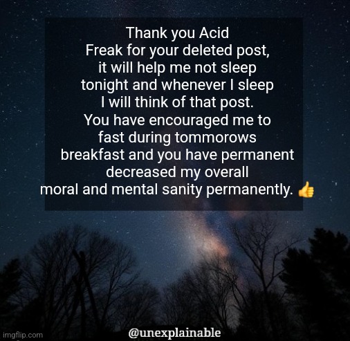 *permanetly | Thank you Acid Freak for your deleted post, it will help me not sleep tonight and whenever I sleep I will think of that post. You have encouraged me to fast during tommorows breakfast and you have permanent decreased my overall moral and mental sanity permanently. 👍 | image tagged in it's simply unexplainable | made w/ Imgflip meme maker