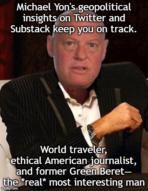 Michael Yon offers geopolitical insights on Twitter and Substack | Michael Yon's geopolitical insights on Twitter and
Substack keep you on track. World traveler,
ethical American journalist,
and former Green Beret—
the *real* most interesting man | image tagged in most interesting man michael yon,honest,journalism,news,breaking news,the most interesting man in the world | made w/ Imgflip meme maker