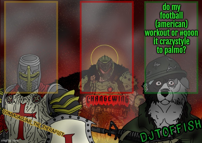 The Fist of Konshu, DJTO, and Conanjaguar shared template | do my football (american) workout or #goon it crazystyle to palmo? | image tagged in the fist of konshu djto and conanjaguar shared template | made w/ Imgflip meme maker