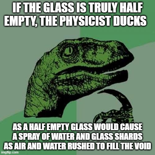 Philosoraptor | IF THE GLASS IS TRULY HALF EMPTY, THE PHYSICIST DUCKS; AS A HALF EMPTY GLASS WOULD CAUSE A SPRAY OF WATER AND GLASS SHARDS AS AIR AND WATER RUSHED TO FILL THE VOID | image tagged in memes,philosoraptor | made w/ Imgflip meme maker