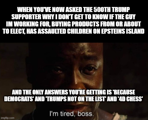 I'm tired boss | WHEN YOU'VE NOW ASKED THE 500TH TRUMP SUPPORTER WHY I DON'T GET TO KNOW IF THE GUY IM WORKING FOR, BUYING PRODUCTS FROM OR ABOUT TO ELECT, HAS ASSAULTED CHILDREN ON EPSTEINS ISLAND; AND THE ONLY ANSWERS YOU'RE GETTING IS 'BECAUSE DEMOCRATS' AND 'TRUMPS NOT ON THE LIST' AND '4D CHESS' | image tagged in i'm tired boss | made w/ Imgflip meme maker