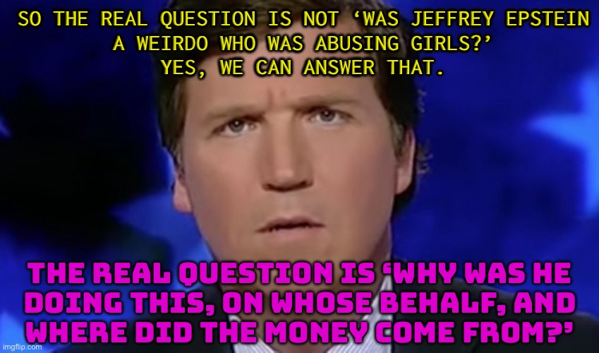 Carlson on Epstein: Ask What ‘No One Has Ever Tried to Ask’ | SO THE REAL QUESTION IS NOT ‘WAS JEFFREY EPSTEIN
A WEIRDO WHO WAS ABUSING GIRLS?’
YES, WE CAN ANSWER THAT. THE REAL QUESTION IS ‘WHY WAS HE
DOING THIS, ON WHOSE BEHALF, AND
WHERE DID THE MONEY COME FROM?’ | image tagged in tucker carlson,jeffrey epstein,pedophiles,donald trump,make america great again,confused tucker carlson | made w/ Imgflip meme maker
