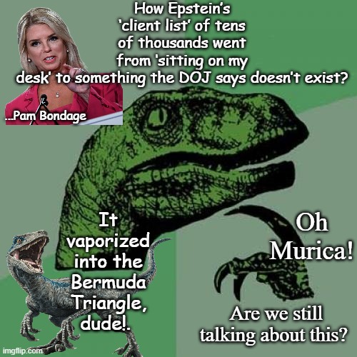 Pam BONDI | How Epstein’s ‘client list’ of tens of thousands went from ‘sitting on my desk’ to something the DOJ says doesn’t exist? ...Pam Bondage; It vaporized into the Bermuda Triangle, dude!. Oh Murica! Are we still talking about this? | image tagged in memes,philosoraptor,political meme,pam,donald trump,jeffrey epstein | made w/ Imgflip meme maker