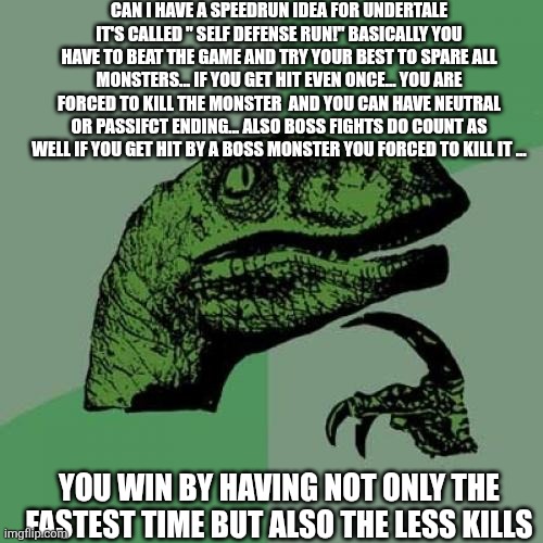 Just an idea for the speedrun stream | CAN I HAVE A SPEEDRUN IDEA FOR UNDERTALE IT'S CALLED " SELF DEFENSE RUN!" BASICALLY YOU HAVE TO BEAT THE GAME AND TRY YOUR BEST TO SPARE ALL MONSTERS... IF YOU GET HIT EVEN ONCE... YOU ARE FORCED TO KILL THE MONSTER  AND YOU CAN HAVE NEUTRAL OR PASSIFCT ENDING... ALSO BOSS FIGHTS DO COUNT AS WELL IF YOU GET HIT BY A BOSS MONSTER YOU FORCED TO KILL IT ... YOU WIN BY HAVING NOT ONLY THE FASTEST TIME BUT ALSO THE LESS KILLS | image tagged in memes,philosoraptor | made w/ Imgflip meme maker
