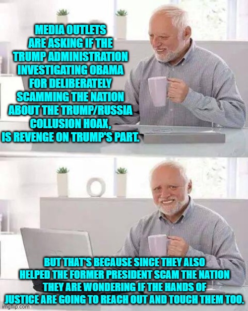 Run media outlets . . . Trump IS coming for you too. | MEDIA OUTLETS ARE ASKING IF THE TRUMP ADMINISTRATION INVESTIGATING OBAMA FOR DELIBERATELY SCAMMING THE NATION ABOUT THE TRUMP/RUSSIA COLLUSION HOAX, IS REVENGE ON TRUMP'S PART. BUT THAT'S BECAUSE SINCE THEY ALSO HELPED THE FORMER PRESIDENT SCAM THE NATION THEY ARE WONDERING IF THE HANDS OF JUSTICE ARE GOING TO REACH OUT AND TOUCH THEM TOO. | image tagged in hide the pain harold | made w/ Imgflip meme maker