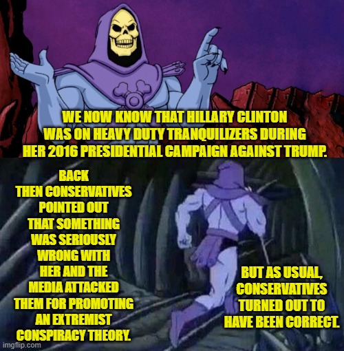 Don't you leftists EVER get tired of being wrong about everything . . . all the damn time? | BACK THEN CONSERVATIVES POINTED OUT THAT SOMETHING WAS SERIOUSLY WRONG WITH HER AND THE MEDIA ATTACKED THEM FOR PROMOTING AN EXTREMIST CONSPIRACY THEORY. WE NOW KNOW THAT HILLARY CLINTON WAS ON HEAVY DUTY TRANQUILIZERS DURING HER 2016 PRESIDENTIAL CAMPAIGN AGAINST TRUMP. BUT AS USUAL, CONSERVATIVES TURNED OUT TO HAVE BEEN CORRECT. | image tagged in he man skeleton advices | made w/ Imgflip meme maker