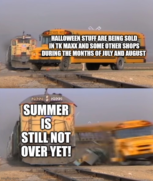A train hitting a school bus | HALLOWEEN STUFF ARE BEING SOLD IN TK MAXX AND SOME OTHER SHOPS DURING THE MONTHS OF JULY AND AUGUST; SUMMER IS STILL NOT OVER YET! | image tagged in a train hitting a school bus,halloween,shops,too early,summer | made w/ Imgflip meme maker