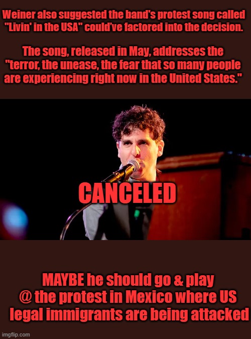 Weiner also suggested the band's protest song called "Livin' in the USA" could’ve factored into the decision. The song, released in May, addresses the "terror, the unease, the fear that so many people are experiencing right now in the United States."; CANCELED; MAYBE he should go & play @ the protest in Mexico where US  legal immigrants are being attacked | made w/ Imgflip meme maker