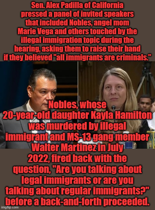Sen. Alex Padilla of California pressed a panel of invited speakers that included Nobles, angel mom Marie Vega and others touched by the illegal immigration topic during the hearing, asking them to raise their hand if they believed "all immigrants are criminals."; Nobles, whose 20-year-old daughter Kayla Hamilton was murdered by illegal immigrant and MS-13 gang member Walter Martinez in July 2022, fired back with the question, "Are you talking about legal immigrants or are you talking about regular immigrants?" before a back-and-forth proceeded. | made w/ Imgflip meme maker