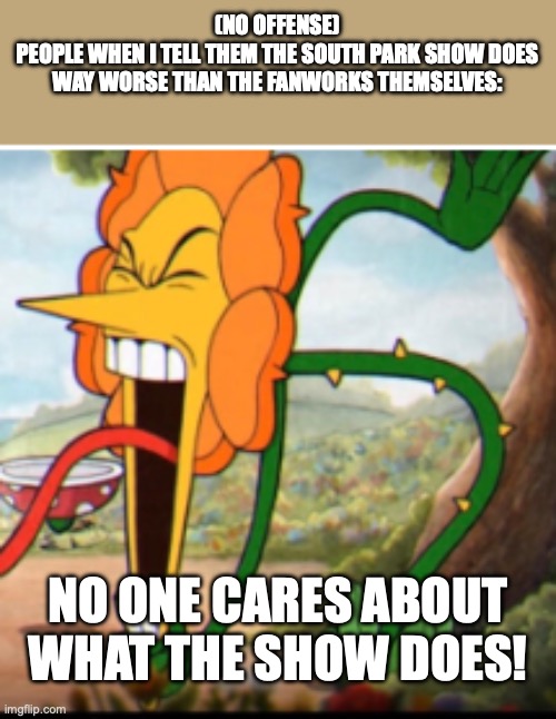 When I try to tell people that South Park (the show) does worse than the fanworks themselves | (NO OFFENSE)
PEOPLE WHEN I TELL THEM THE SOUTH PARK SHOW DOES WAY WORSE THAN THE FANWORKS THEMSELVES:; NO ONE CARES ABOUT WHAT THE SHOW DOES! | image tagged in angry flower | made w/ Imgflip meme maker