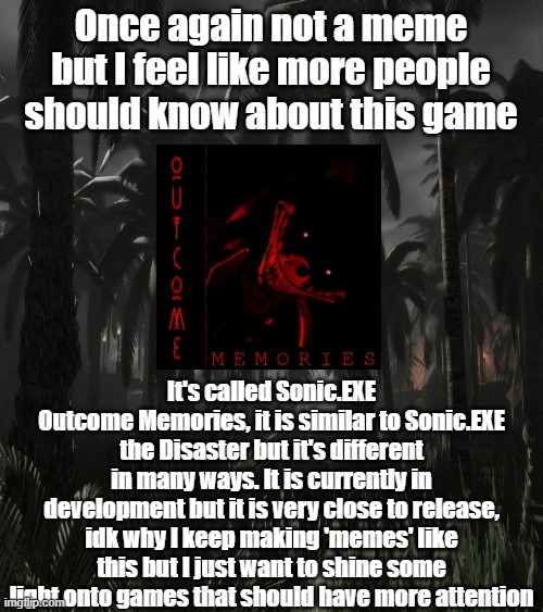 Once again not a meme but I feel like more people should know about this game; It's called Sonic.EXE Outcome Memories, it is similar to Sonic.EXE the Disaster but it's different in many ways. It is currently in development but it is very close to release, idk why I keep making 'memes' like this but I just want to shine some light onto games that should have more attention | made w/ Imgflip meme maker