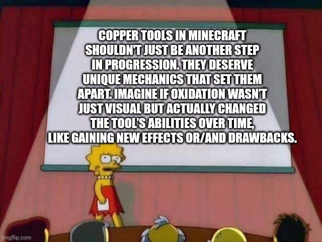 I would like to spread this word to Mojang. | COPPER TOOLS IN MINECRAFT SHOULDN'T JUST BE ANOTHER STEP IN PROGRESSION. THEY DESERVE UNIQUE MECHANICS THAT SET THEM APART. IMAGINE IF OXIDATION WASN’T JUST VISUAL BUT ACTUALLY CHANGED THE TOOL’S ABILITIES OVER TIME, LIKE GAINING NEW EFFECTS OR/AND DRAWBACKS. | image tagged in lisa simpson speech,copper,mojang,tools,armor,lisa simpson's presentation | made w/ Imgflip meme maker