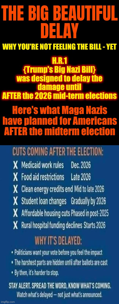 Maga Are American Nazis And Who Chose A Convict To Represent THEM.  Everyone Else Chose The Constitution To REPRESENT! | THE BIG BEAUTIFUL
DELAY; WHY YOU'RE NOT FEELING THE BILL - YET; H.R.1
{Trump's Big Nazi Bill}
was designed to delay the damage until
AFTER the 2026 mid-term elections; Here's what Maga Nazis have planned for Americans AFTER the midterm election | image tagged in memes,maga nazis,trump is a convicted rapist,special kind of stupid,nazis,anti american maga nazis | made w/ Imgflip meme maker