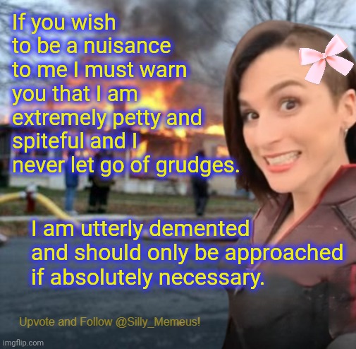 Do not engage with me because idgaf | If you wish to be a nuisance to me I must warn you that I am extremely petty and spiteful and I never let go of grudges. I am utterly demented and should only be approached if absolutely necessary. | image tagged in disaster girl memeus edition template | made w/ Imgflip meme maker