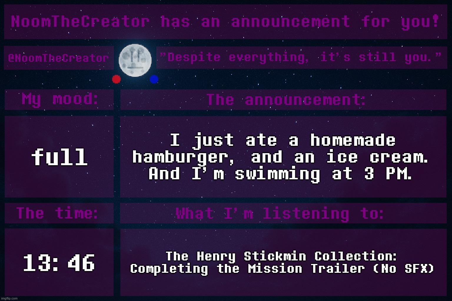 I'm NOT hungry. | full; I just ate a homemade hamburger, and an ice cream.
And I'm swimming at 3 PM. 13:46; The Henry Stickmin Collection: Completing the Mission Trailer (No SFX) | image tagged in noomthecreator announcement temp | made w/ Imgflip meme maker