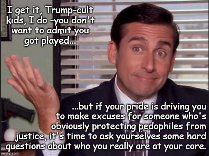 One would think Dear Leader handing pardons to pedophiles would be the spell-breaker... but here we are. | I get it, Trump-cult
kids, I do -you don't
want to admit you
got played... ...but if your pride is driving you
to make excuses for someone who's
obviously protecting pedophiles from
justice, it's time to ask yourselves some hard
questions about who you really are at your core. | image tagged in michael scott,trump unfit unqualified dangerous,harborer of pedophiles | made w/ Imgflip meme maker