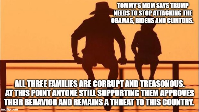 Cowboy wisdom, the enemy is inside the gates | TOMMY'S MOM SAYS TRUMP NEEDS TO STOP ATTACKING THE OBAMAS, BIDENS AND CLINTONS. ALL THREE FAMILIES ARE CORRUPT AND TREASONOUS. AT THIS POINT ANYONE STILL SUPPORTING THEM APPROVES THEIR BEHAVIOR AND REMAINS A THREAT TO THIS COUNTRY. | image tagged in cowboy father and son,cowboy wisdom,treasonous democrats,democrat war on america,barack obama traitor,clinton crime family | made w/ Imgflip meme maker