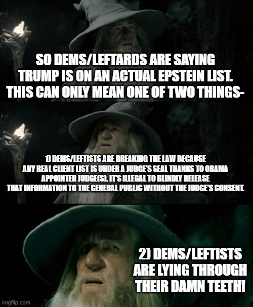 It's probably the second because no one is stupid enough to do the first right. . .RIGHT? | SO DEMS/LEFTARDS ARE SAYING TRUMP IS ON AN ACTUAL EPSTEIN LIST. THIS CAN ONLY MEAN ONE OF TWO THINGS-; 1) DEMS/LEFTISTS ARE BREAKING THE LAW BECAUSE ANY REAL CLIENT LIST IS UNDER A JUDGE'S SEAL THANKS TO OBAMA APPOINTED JUDGE(S). IT'S ILLEGAL TO BLINDLY RELEASE THAT INFORMATION TO THE GENERAL PUBLIC WITHOUT THE JUDGE'S CONSENT. 2) DEMS/LEFTISTS ARE LYING THROUGH THEIR DAMN TEETH! | image tagged in confused gandalf,jeffrey epstein,donald trump,political meme,stupid leftists,idiot democrats | made w/ Imgflip meme maker