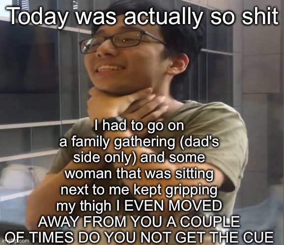Brett Yang | I had to go on a family gathering (dad's side only) and some woman that was sitting next to me kept gripping my thigh I EVEN MOVED AWAY FROM YOU A COUPLE OF TIMES DO YOU NOT GET THE CUE; Today was actually so shit | image tagged in brett yang | made w/ Imgflip meme maker