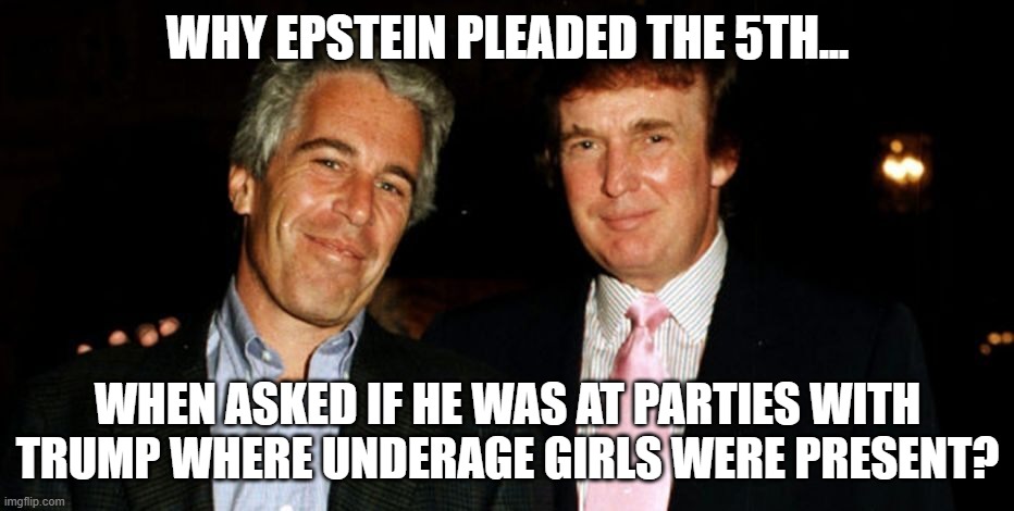 Pleaded the 5th | WHY EPSTEIN PLEADED THE 5TH... WHEN ASKED IF HE WAS AT PARTIES WITH TRUMP WHERE UNDERAGE GIRLS WERE PRESENT? | image tagged in trump epstein,jeffrey epstein,epstein,trump,maga,donald trump | made w/ Imgflip meme maker