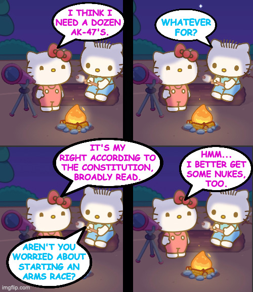 "Everyone has a right to nukes" (the 2nd Amendment, broadly read). | I THINK I
NEED A DOZEN
 AK-47'S. WHATEVER
FOR? IT'S MY
RIGHT ACCORDING TO
THE CONSTITUTION,
BROADLY READ. HMM...
I BETTER GET
SOME NUKES,
TOO. AREN'T YOU
WORRIED ABOUT
STARTING AN
ARMS RACE? | image tagged in hello kitty campfire chat,memes,that pesky second amendment,us constitution | made w/ Imgflip meme maker