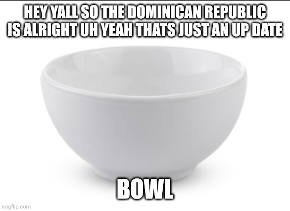 Yawn | HEY YALL SO THE DOMINICAN REPUBLIC IS ALRIGHT UH YEAH THATS JUST AN UP DATE; BOWL | image tagged in bowl | made w/ Imgflip meme maker