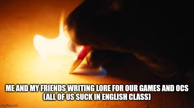 Seems right | ME AND MY FRIENDS WRITING LORE FOR OUR GAMES AND OCS
(ALL OF US SUCK IN ENGLISH CLASS) | image tagged in fire writing | made w/ Imgflip meme maker