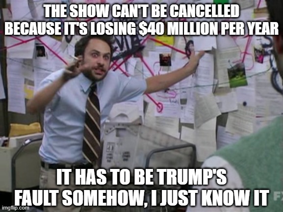 Charlie Day | THE SHOW CAN'T BE CANCELLED BECAUSE IT'S LOSING $40 MILLION PER YEAR; IT HAS TO BE TRUMP'S FAULT SOMEHOW, I JUST KNOW IT | image tagged in charlie day | made w/ Imgflip meme maker