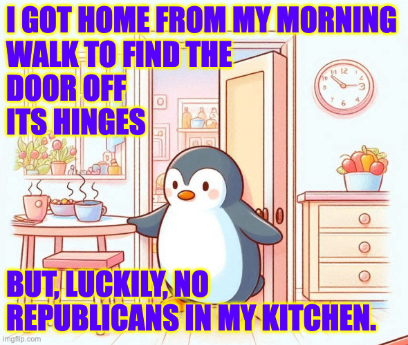 Partly true story. | I GOT HOME FROM MY MORNING
WALK TO FIND THE
DOOR OFF
ITS HINGES; BUT, LUCKILY, NO
REPUBLICANS IN MY KITCHEN. | image tagged in memes,crime scene,republicans | made w/ Imgflip meme maker