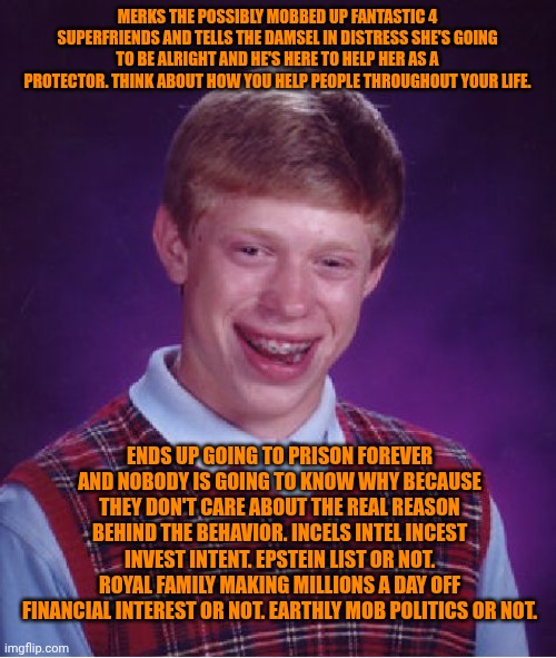 Funny | MERKS THE POSSIBLY MOBBED UP FANTASTIC 4 SUPERFRIENDS AND TELLS THE DAMSEL IN DISTRESS SHE'S GOING TO BE ALRIGHT AND HE'S HERE TO HELP HER AS A PROTECTOR. THINK ABOUT HOW YOU HELP PEOPLE THROUGHOUT YOUR LIFE. ENDS UP GOING TO PRISON FOREVER AND NOBODY IS GOING TO KNOW WHY BECAUSE THEY DON'T CARE ABOUT THE REAL REASON BEHIND THE BEHAVIOR. INCELS INTEL INCEST INVEST INTENT. EPSTEIN LIST OR NOT. ROYAL FAMILY MAKING MILLIONS A DAY OFF FINANCIAL INTEREST OR NOT. EARTHLY MOB POLITICS OR NOT. | image tagged in memes,bad luck brian,idaho,fantastic four,mob,politics | made w/ Imgflip meme maker