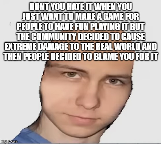 saying this because of spawnism | DONT YOU HATE IT WHEN YOU JUST WANT TO MAKE A GAME FOR PEOPLE TO HAVE FUN PLAYING IT BUT THE COMMUNITY DECIDED TO CAUSE EXTREME DAMAGE TO THE REAL WORLD AND THEN PEOPLE DECIDED TO BLAME YOU FOR IT | image tagged in bald danno | made w/ Imgflip meme maker