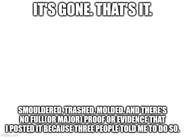We can now let things settle with ease once and for all | IT'S GONE. THAT'S IT. SMOULDERED, TRASHED, MOLDED. AND THERE'S NO FULL(OR MAJOR) PROOF OR EVIDENCE THAT I POSTED IT BECAUSE THREE PEOPLE TOLD ME TO DO SO. | image tagged in images | made w/ Imgflip meme maker