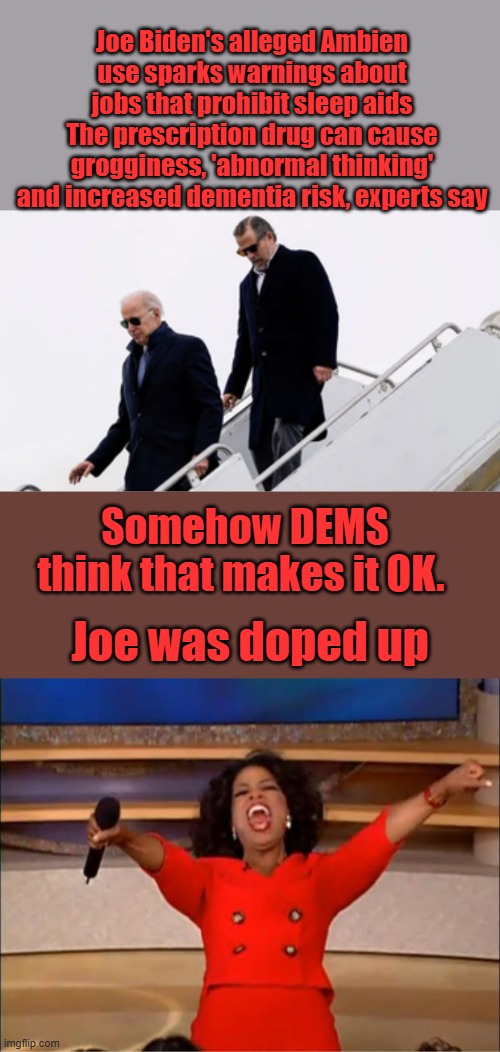 Joe Biden's alleged Ambien use sparks warnings about jobs that prohibit sleep aids
The prescription drug can cause grogginess, 'abnormal thinking' and increased dementia risk, experts say; Somehow DEMS think that makes it OK. Joe was doped up | image tagged in memes,oprah you get a | made w/ Imgflip meme maker