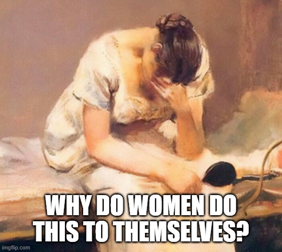 sad | WHY DO WOMEN DO THIS TO THEMSELVES? | image tagged in sad | made w/ Imgflip meme maker