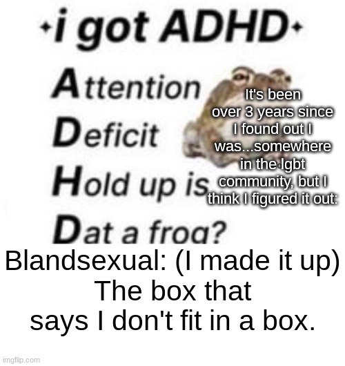 Semi gay, semi asexual, semi...other stuff. Blendsexual is a very broad spectrum. | It's been over 3 years since I found out I was...somewhere in the lgbt community, but I think I figured it out:; Blandsexual: (I made it up)
The box that says I don't fit in a box. | image tagged in is dat a forg | made w/ Imgflip meme maker